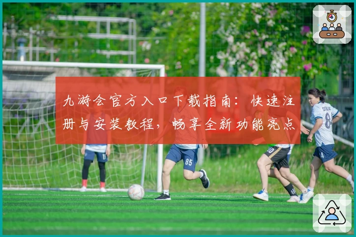 九游会官方入口下载指南：快速注册与安装教程，畅享全新功能亮点与极致使用体验