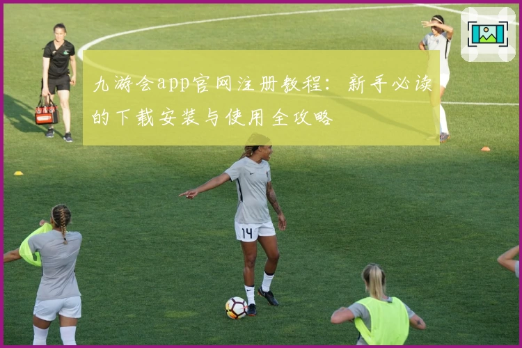 九游会app官网注册教程：新手必读的下载安装与使用全攻略
