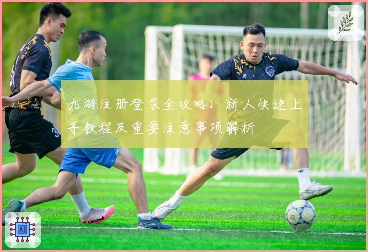 九游注册登录全攻略：新人快速上手教程及重要注意事项解析
