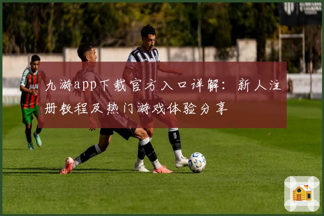 九游app下载官方入口详解：新人注册教程及热门游戏体验分享
