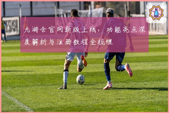 九游会官网新版上线，功能亮点深度解析与注册教程全梳理