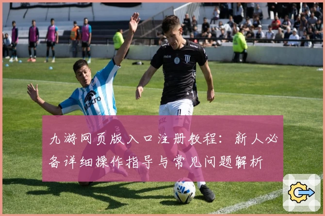 九游网页版入口注册教程：新人必备详细操作指导与常见问题解析