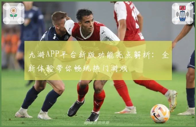 九游APP平台新版功能亮点解析：全新体验带你畅玩热门游戏