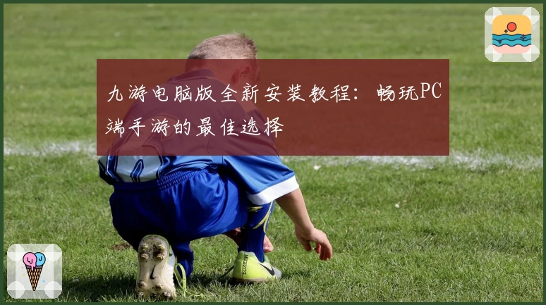 九游电脑版全新安装教程：畅玩PC端手游的最佳选择