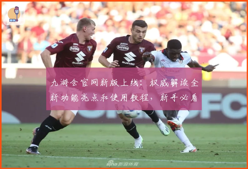 九游会官网新版上线：权威解读全新功能亮点和使用教程，新手必看指南