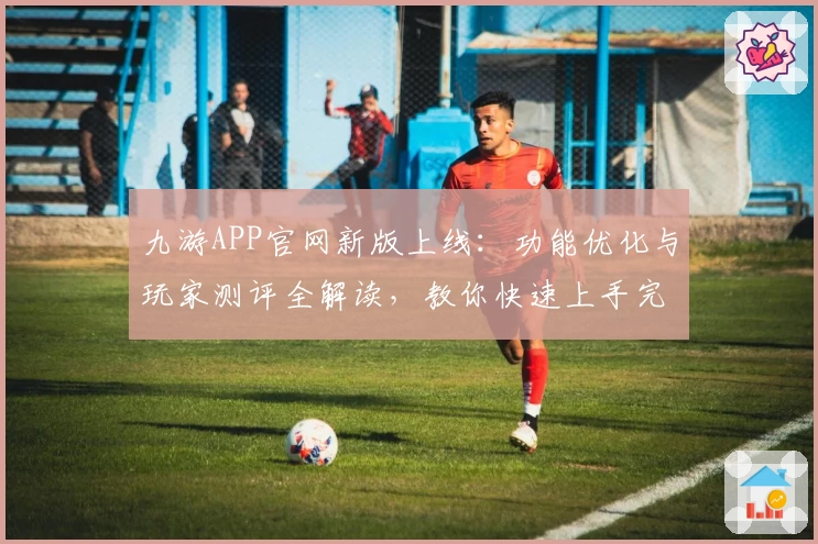 九游APP官网新版上线：功能优化与玩家测评全解读，教你快速上手完整攻略