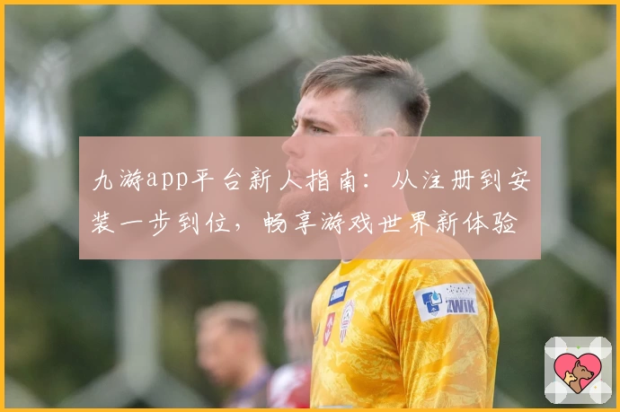 九游app平台新人指南：从注册到安装一步到位，畅享游戏世界新体验