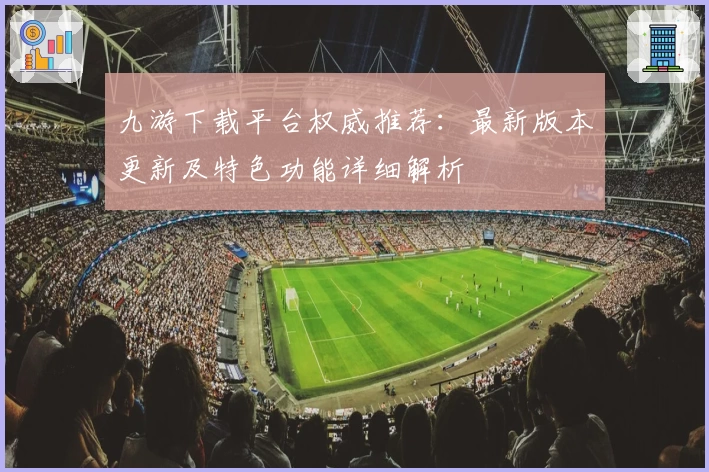 九游下载平台权威推荐：最新版本更新及特色功能详细解析