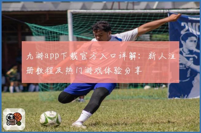 九游app下载官方入口详解：新人注册教程及热门游戏体验分享
