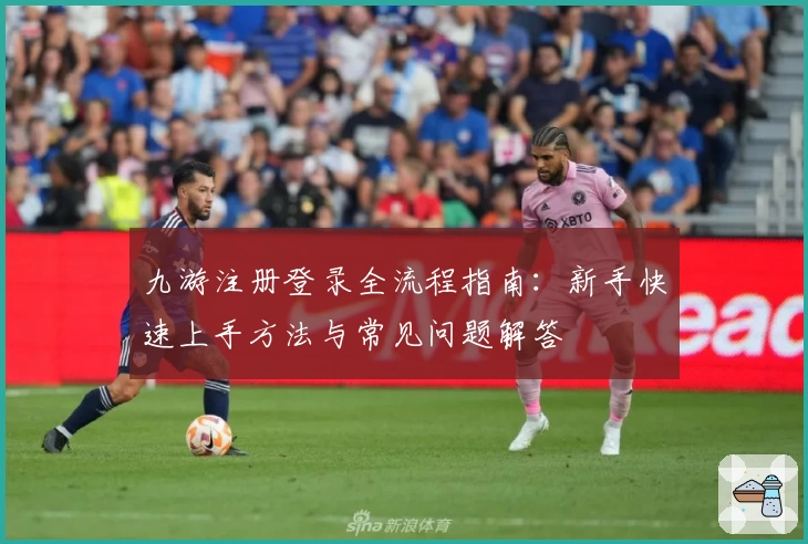 九游注册登录全流程指南:新手快速上手方法与常见问题解答