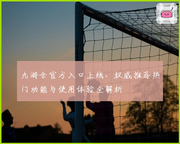 九游会官方入口上线，权威推荐热门功能与使用体验全解析