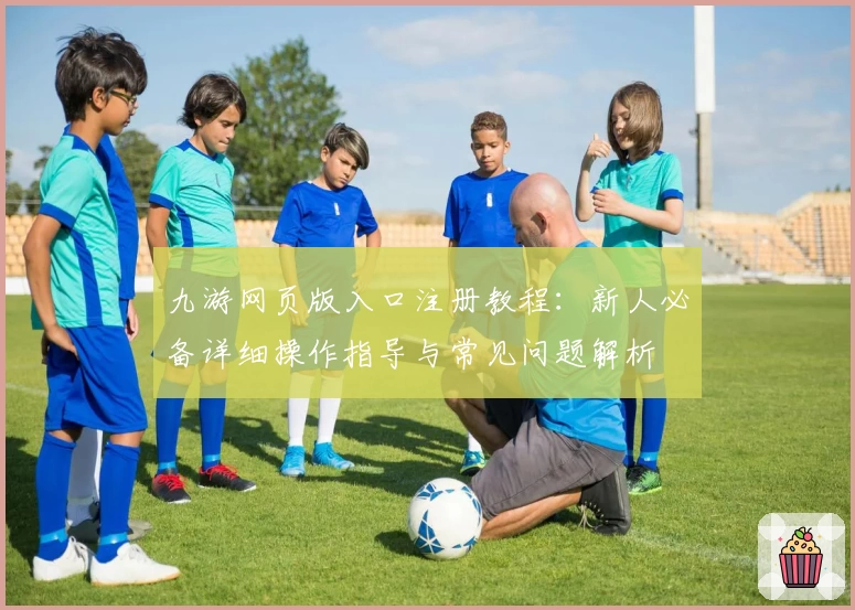 九游网页版入口注册教程：新人必备详细操作指导与常见问题解析