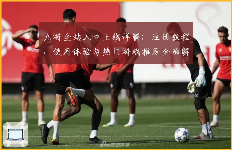 九游全站入口上线详解：注册教程、使用体验与热门游戏推荐全面解析