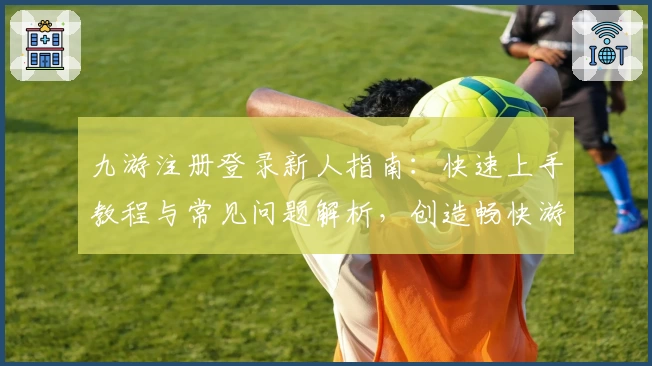九游注册登录新人指南：快速上手教程与常见问题解析，创造畅快游戏体验