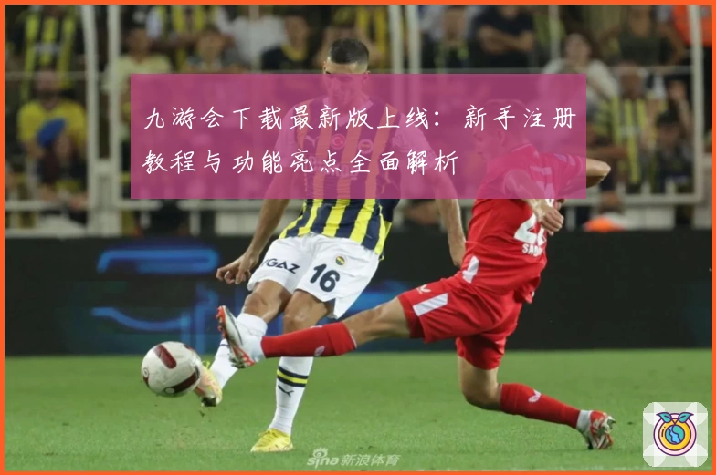 九游会下载最新版上线：新手注册教程与功能亮点全面解析