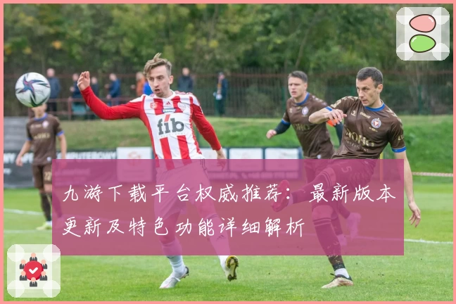 九游下载平台权威推荐：最新版本更新及特色功能详细解析