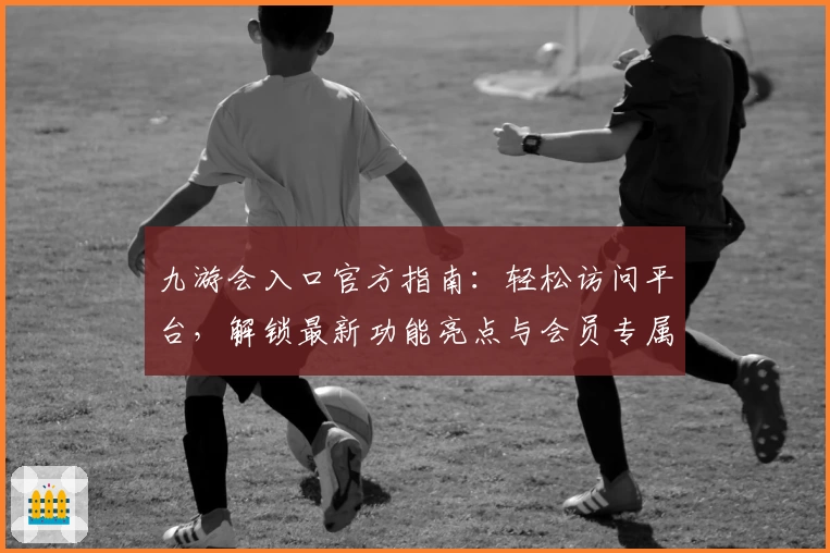 九游会入口官方指南：轻松访问平台，解锁最新功能亮点与会员专属福利