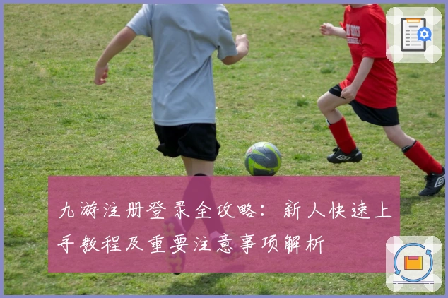 九游注册登录全攻略：新人快速上手教程及重要注意事项解析