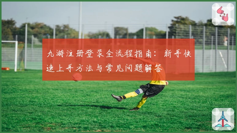 九游注册登录全流程指南：新手快速上手方法与常见问题解答