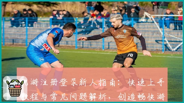 九游注册登录新人指南：快速上手教程与常见问题解析，创造畅快游戏体验