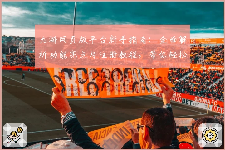 九游网页版平台新手指南：全面解析功能亮点与注册教程，带你轻松畅玩无限可能