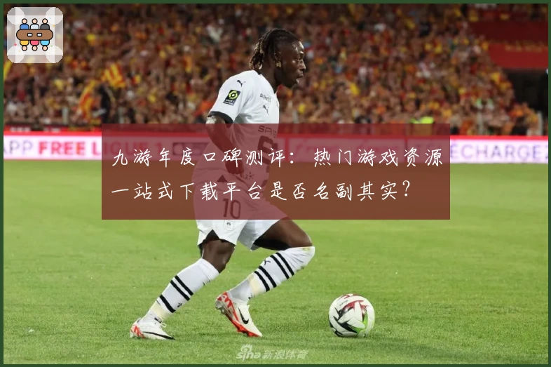 九游年度口碑测评：热门游戏资源一站式下载平台是否名副其实？