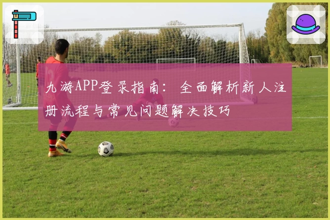 九游APP登录指南：全面解析新人注册流程与常见问题解决技巧