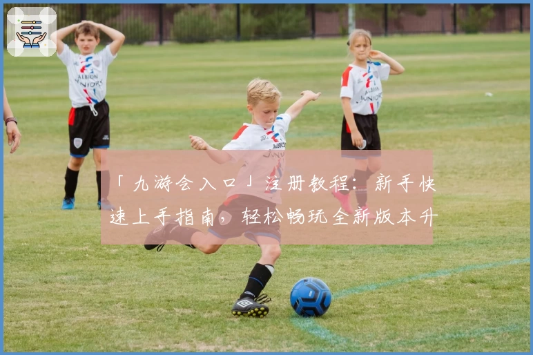 「九游会入口」注册教程：新手快速上手指南，轻松畅玩全新版本升级体验