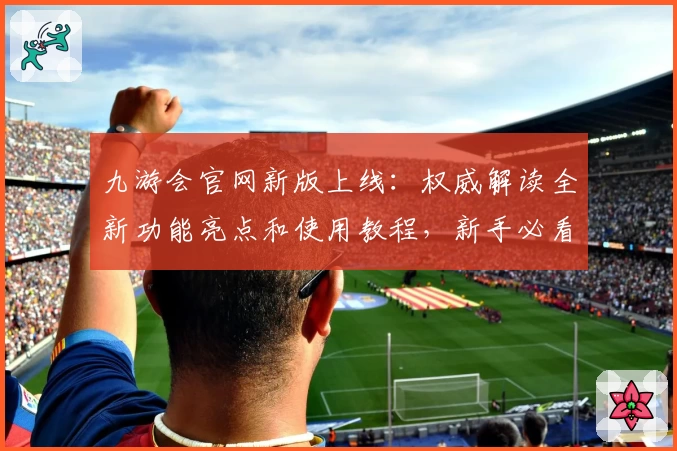 九游会官网新版上线：权威解读全新功能亮点和使用教程，新手必看指南