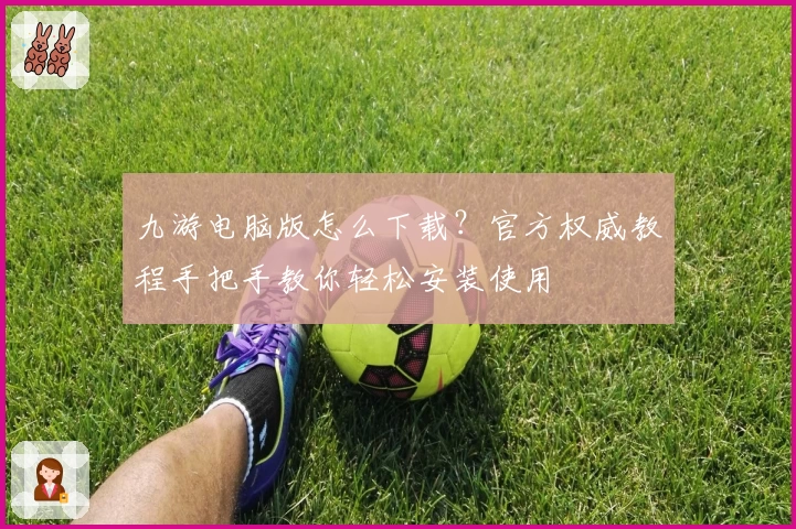 九游电脑版怎么下载？官方权威教程手把手教你轻松安装使用