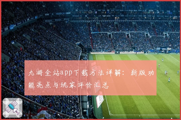 九游全站app下载方法详解：新版功能亮点与玩家评价汇总